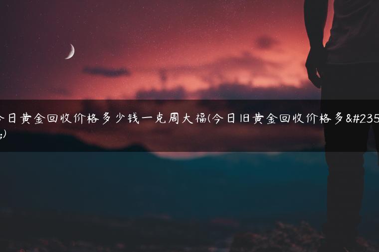 今日黄金回收价格多少钱一克周大福(今日旧黄金回收价格多少)
