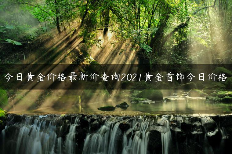 今日黄金价格最新价查询2021黄金首饰今日价格