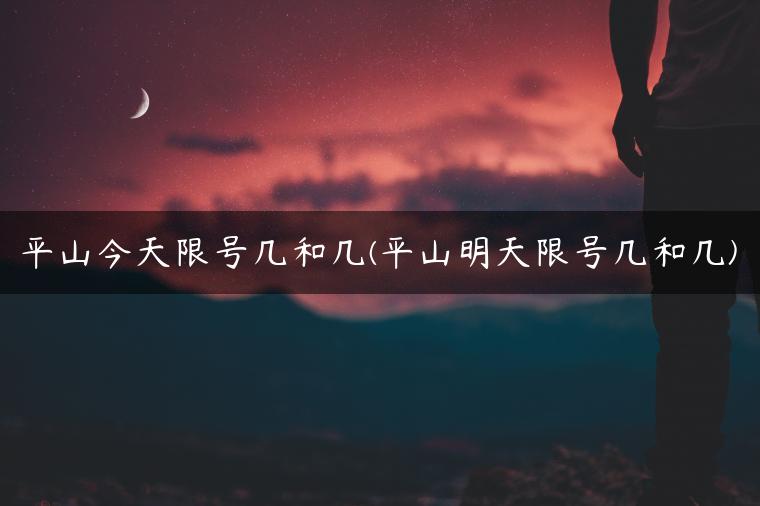 平山今天限号几和几(平山明天限号几和几)