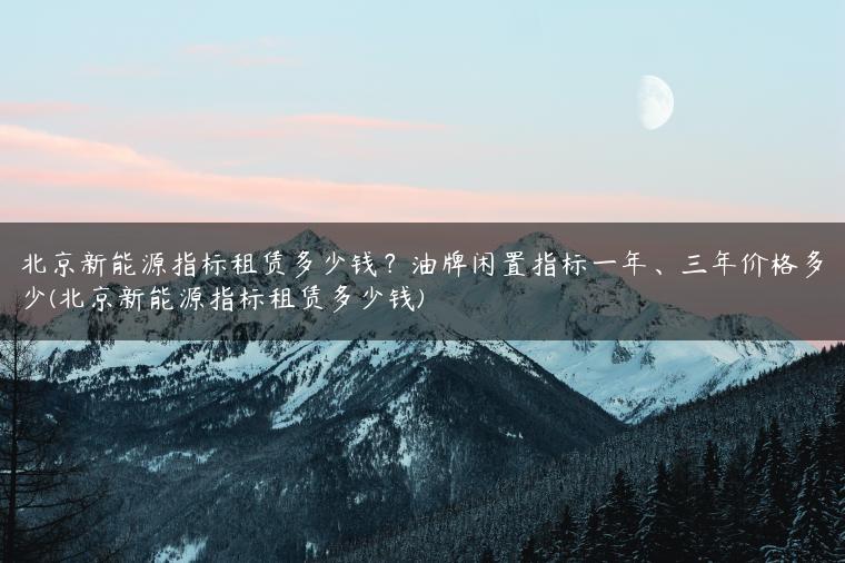 北京新能源指标租赁多少钱？油牌闲置指标一年、三年价格多少(北京新能源指标租赁多少钱)