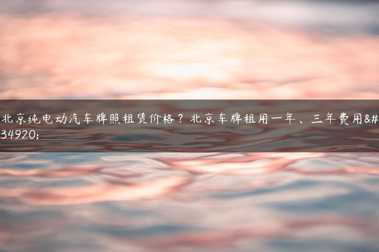 北京纯电动汽车牌照租赁价格？北京车牌租用一年、三年费用表