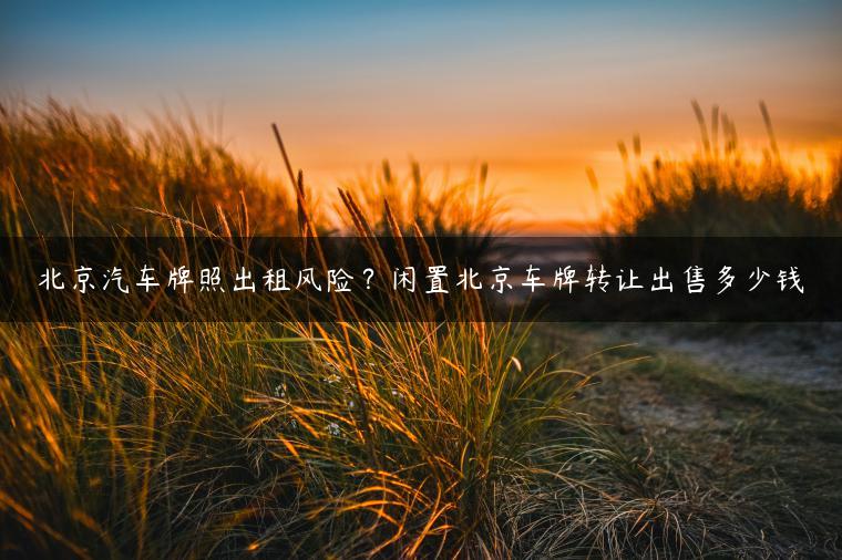 北京汽车牌照出租风险？闲置北京车牌转让出售多少钱