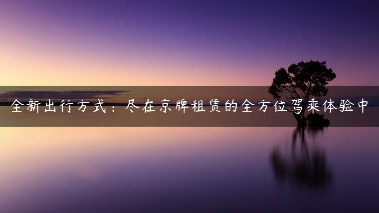 全新出行方式：尽在京牌租赁的全方位驾乘体验中