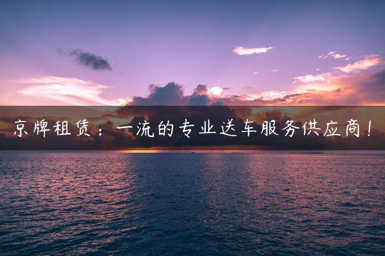 京牌租赁：一流的专业送车服务供应商！
