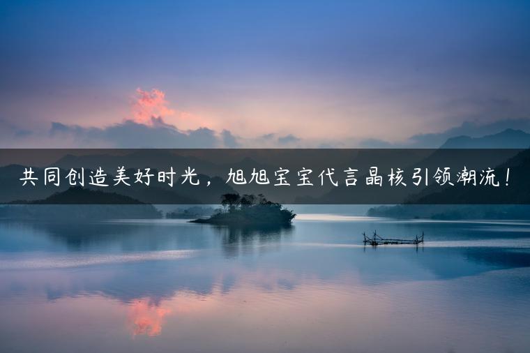 共同创造美好时光，旭旭宝宝代言晶核引领潮流！