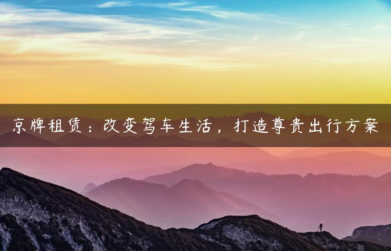 京牌租赁：改变驾车生活，打造尊贵出行方案