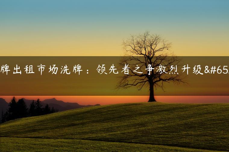 京牌出租市场洗牌：领先者之争激烈升级！
