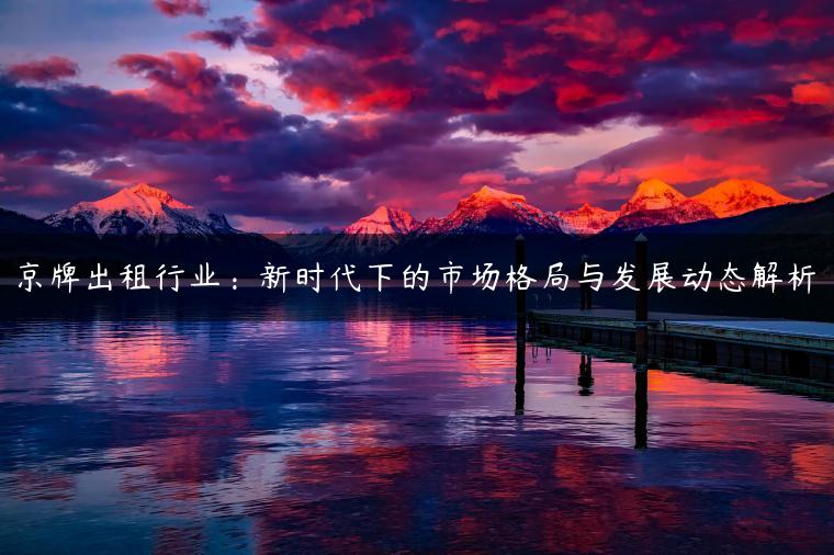 京牌出租行业：新时代下的市场格局与发展动态解析