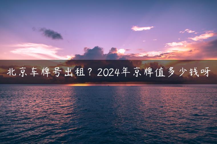 北京车牌号出租？2024年京牌值多少钱呀