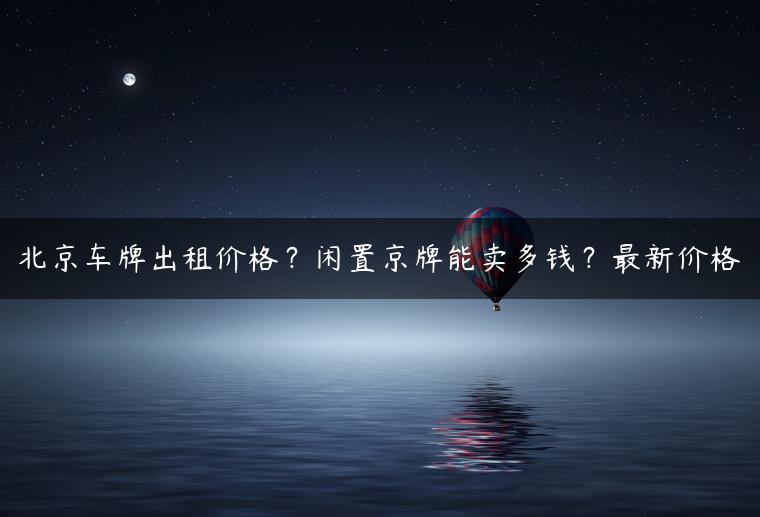 北京车牌出租价格？闲置京牌能卖多钱？最新价格