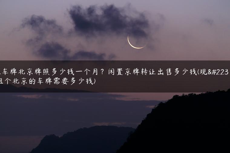 租车牌北京牌照多少钱一个月？闲置京牌转让出售多少钱(现在租个北京的车牌需要多少钱)