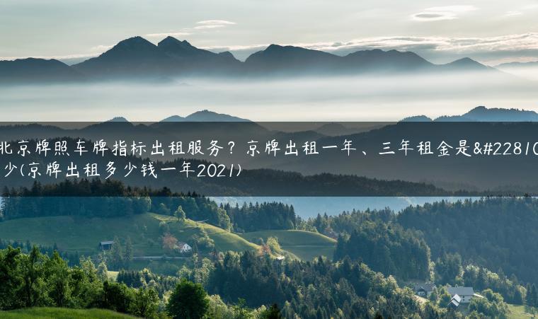 北京牌照车牌指标出租服务？京牌出租一年、三年租金是多少(京牌出租多少钱一年2021)