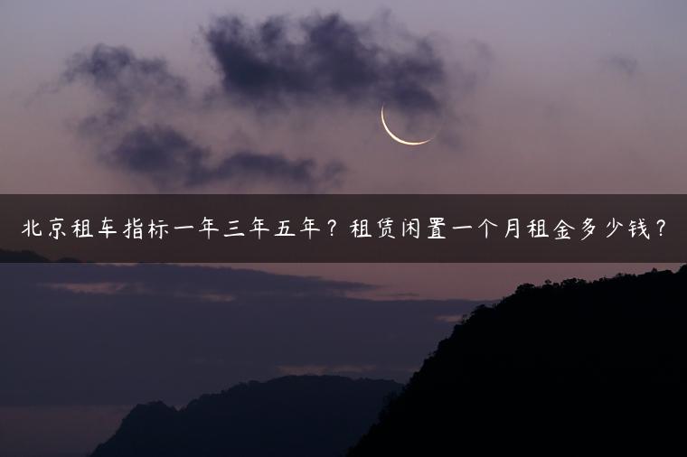 北京租车指标一年三年五年？租赁闲置一个月租金多少钱？