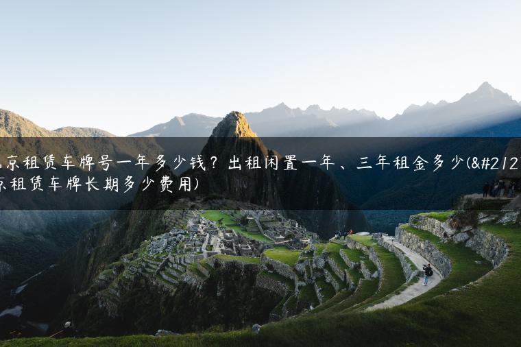 北京租赁车牌号一年多少钱？出租闲置一年、三年租金多少(北京租赁车牌长期多少费用)