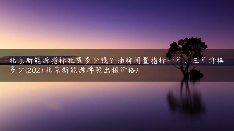 北京新能源指标租赁多少钱？油牌闲置指标一年、三年价格多少(2021北京新能源牌照出租价格)