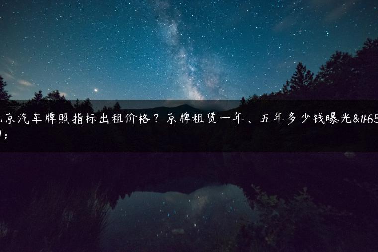 北京汽车牌照指标出租价格？京牌租赁一年、五年多少钱曝光？