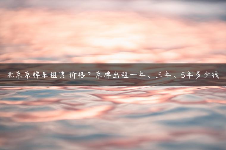 北京京牌车租赁 价格？京牌出租一年、三年、5年多少钱