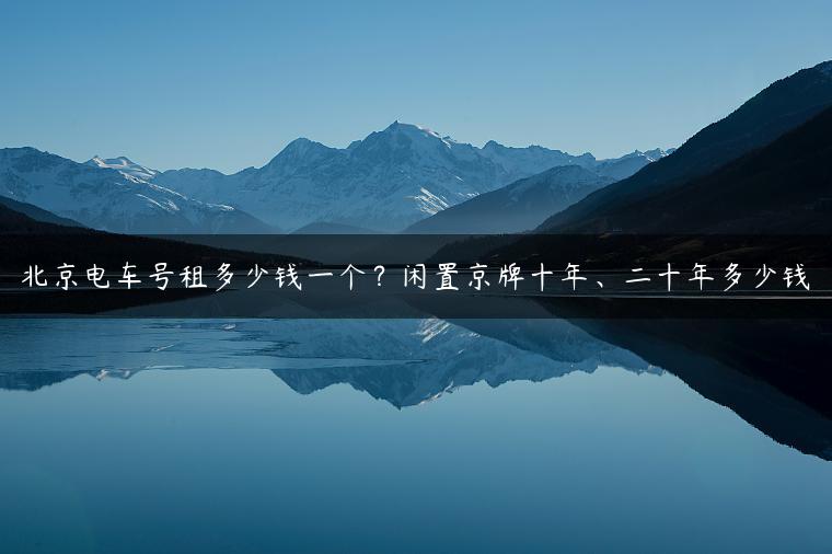 北京电车号租多少钱一个？闲置京牌十年、二十年多少钱