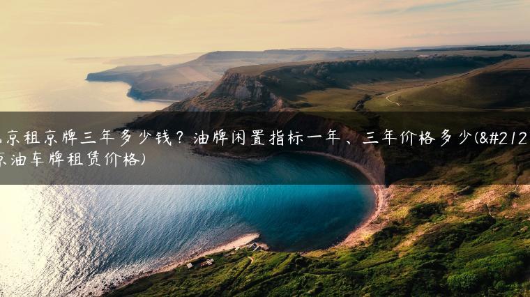 北京租京牌三年多少钱？油牌闲置指标一年、三年价格多少(北京油车牌租赁价格)