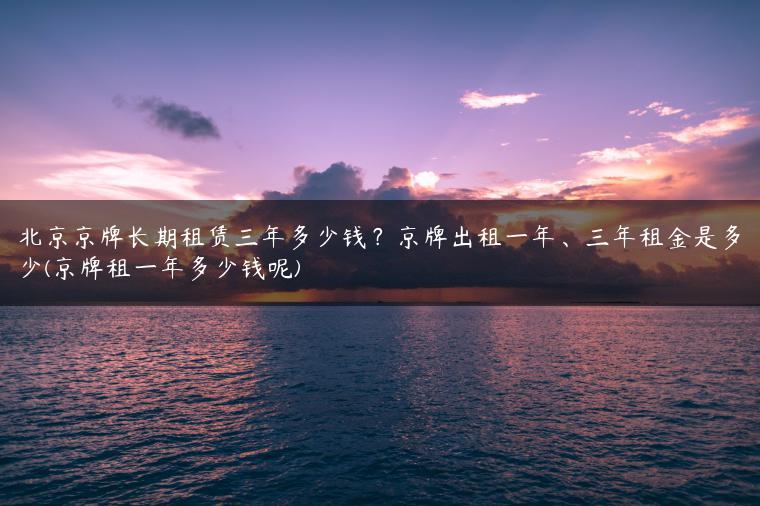 北京京牌长期租赁三年多少钱？京牌出租一年、三年租金是多少(京牌租一年多少钱呢)
