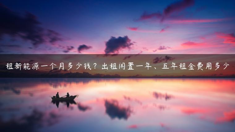 租新能源一个月多少钱？出租闲置一年、五年租金费用多少