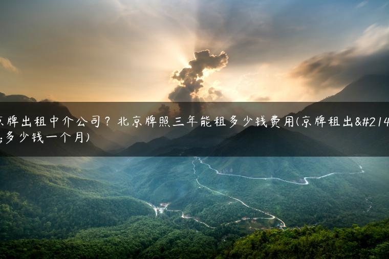 京牌出租中介公司？北京牌照三年能租多少钱费用(京牌租出去多少钱一个月)