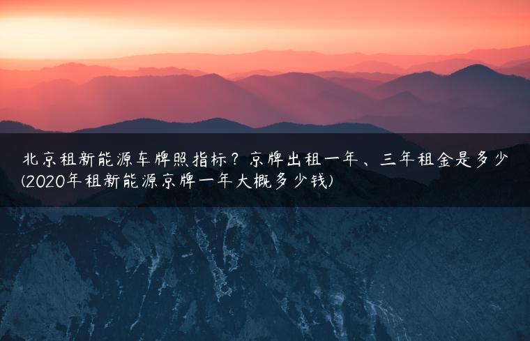 北京租新能源车牌照指标？京牌出租一年、三年租金是多少(2020年租新能源京牌一年大概多少钱)
