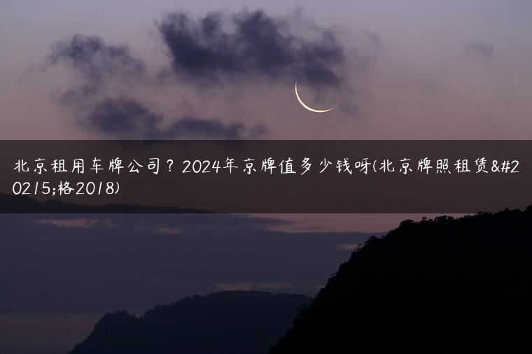 北京租用车牌公司？2024年京牌值多少钱呀(北京牌照租赁价格2018)