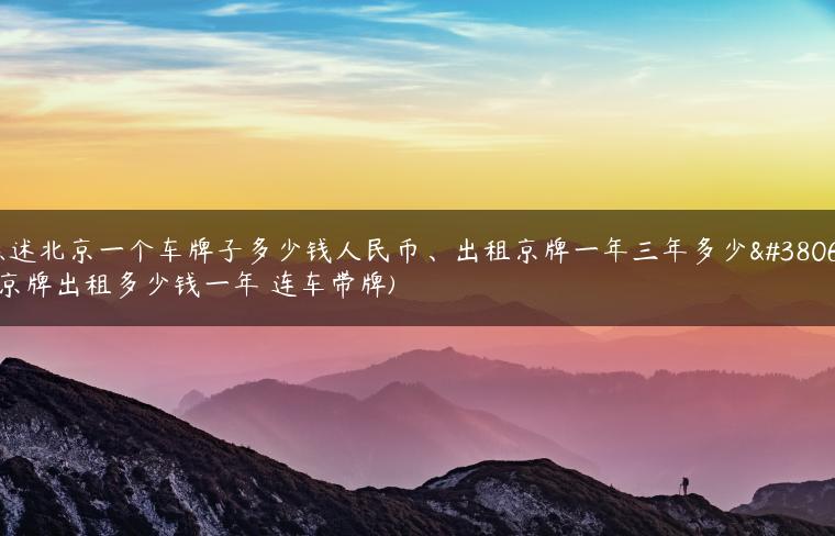 陈述北京一个车牌子多少钱人民币、出租京牌一年三年多少钱(京牌出租多少钱一年 连车带牌)