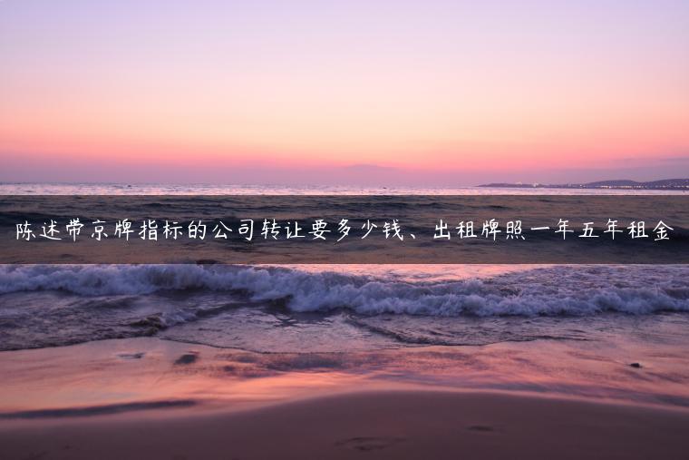 陈述带京牌指标的公司转让要多少钱、出租牌照一年五年租金