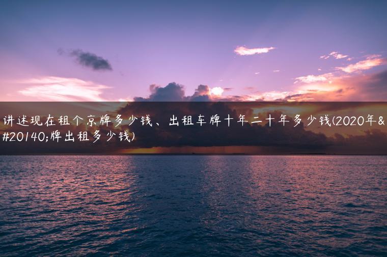 讲述现在租个京牌多少钱、出租车牌十年二十年多少钱(2020年京牌出租多少钱)