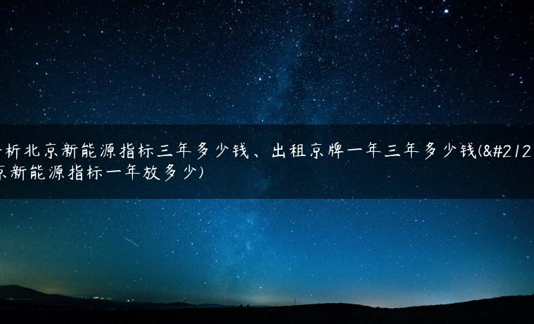 分析北京新能源指标三年多少钱、出租京牌一年三年多少钱(北京新能源指标一年放多少)