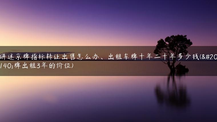 讲述京牌指标转让出售怎么办、出租车牌十年二十年多少钱(京牌出租3年的价位)