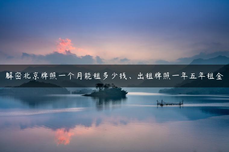 解密北京牌照一个月能租多少钱、出租牌照一年五年租金