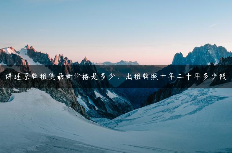 讲述京牌租赁最新价格是多少、出租牌照十年二十年多少钱
