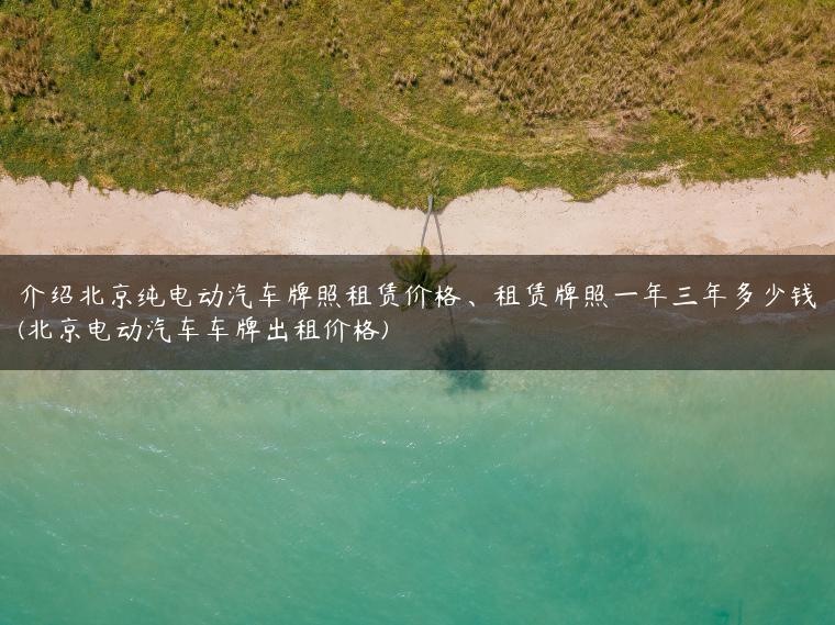 介绍北京纯电动汽车牌照租赁价格、租赁牌照一年三年多少钱(北京电动汽车车牌出租价格)