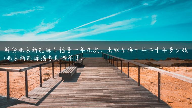 解密北京新能源车摇号一年几次、出租车牌十年二十年多少钱(北京新能源摇号到哪年了)