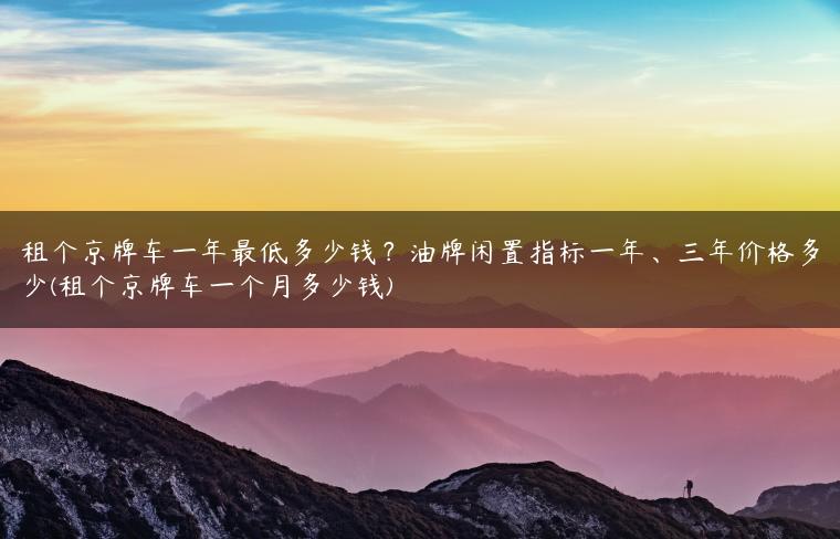 租个京牌车一年最低多少钱？油牌闲置指标一年、三年价格多少(租个京牌车一个月多少钱)