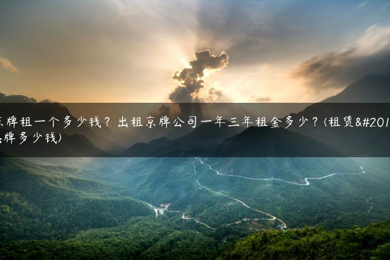 京牌租一个多少钱？出租京牌公司一年三年租金多少？(租赁京牌多少钱)