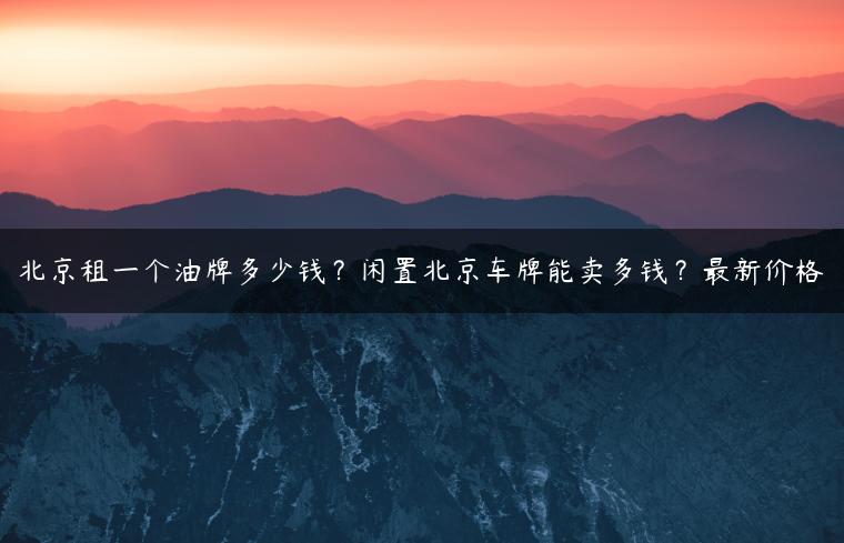 北京租一个油牌多少钱？闲置北京车牌能卖多钱？最新价格