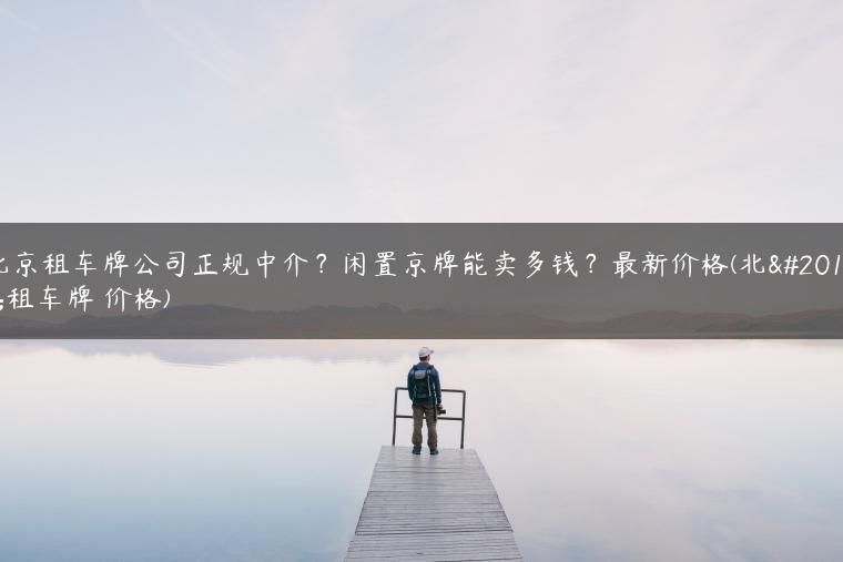 北京租车牌公司正规中介？闲置京牌能卖多钱？最新价格(北京租车牌 价格)