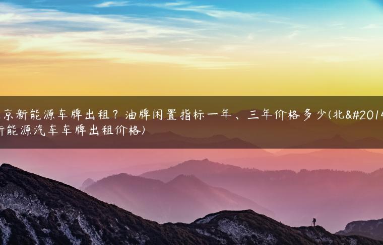 北京新能源车牌出租？油牌闲置指标一年、三年价格多少(北京新能源汽车车牌出租价格)