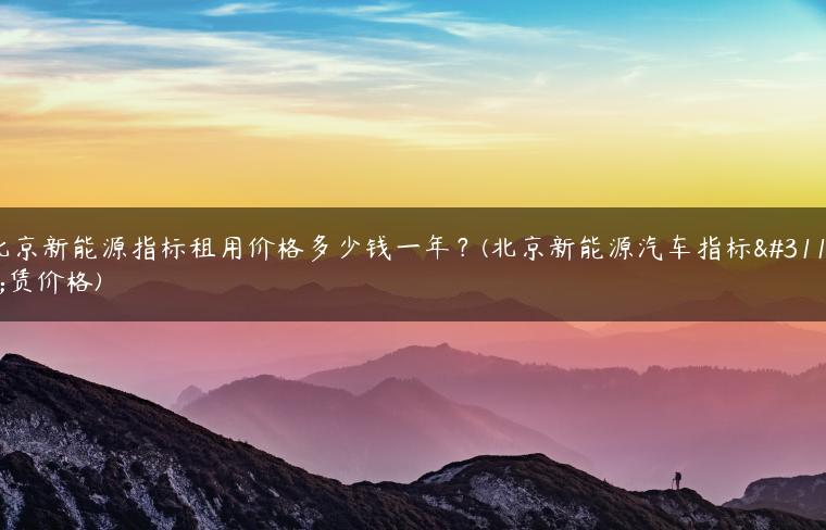 北京新能源指标租用价格多少钱一年？(北京新能源汽车指标租赁价格)