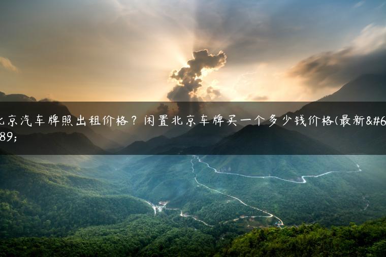 北京汽车牌照出租价格？闲置北京车牌买一个多少钱价格(最新）-金牌车友