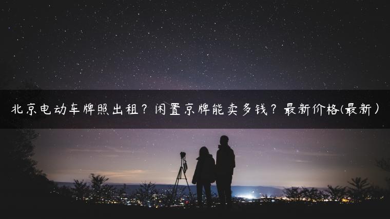 北京电动车牌照出租？闲置京牌能卖多钱？最新价格(最新）