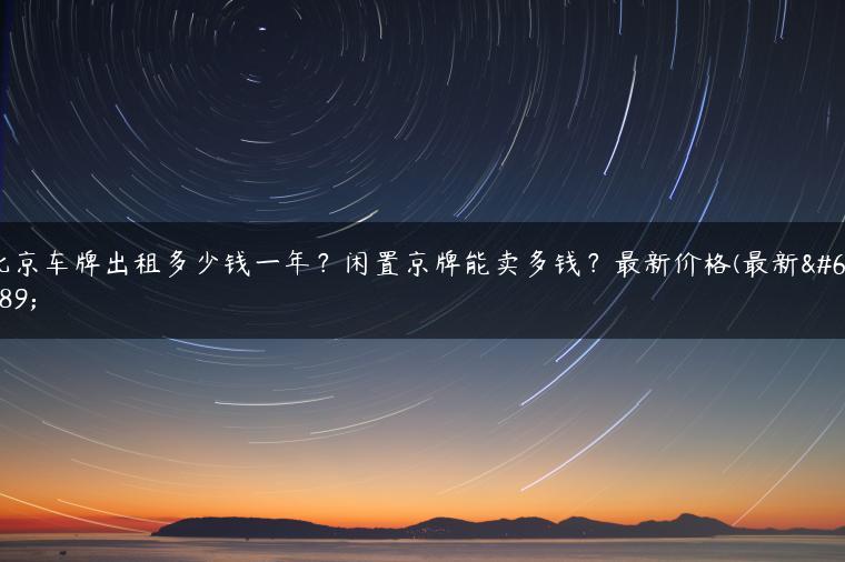 北京车牌出租多少钱一年？闲置京牌能卖多钱？最新价格(最新）