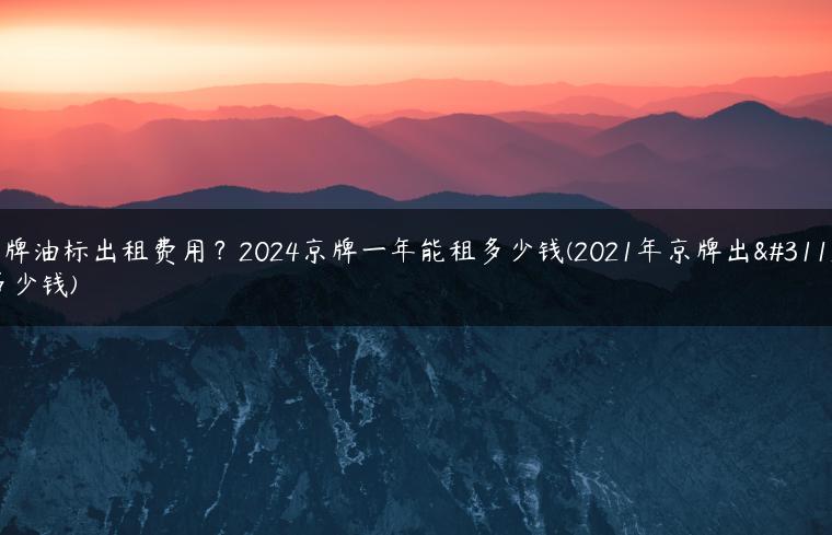 京牌油标出租费用？2024京牌一年能租多少钱(2021年京牌出租多少钱)