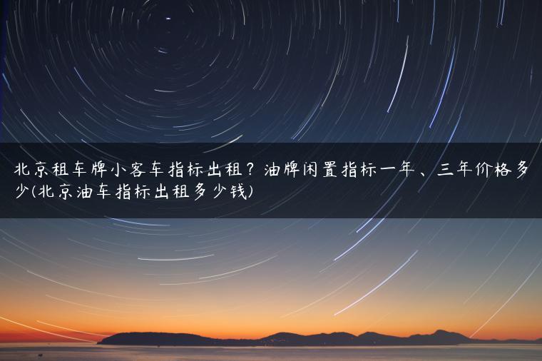 北京租车牌小客车指标出租？油牌闲置指标一年、三年价格多少(北京油车指标出租多少钱)