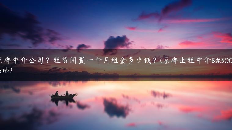 京牌中介公司？租赁闲置一个月租金多少钱？(京牌出租中介电话)