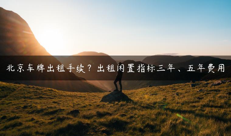 北京车牌出租手续？出租闲置指标三年、五年费用